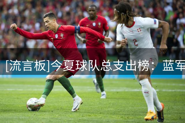 [流言板]今夏球队总支出榜：蓝军4.08亿高居榜首；英超球队前十有八